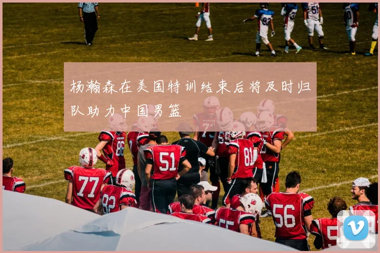 杨瀚森在美国特训结束后将及时归队助力中国男篮