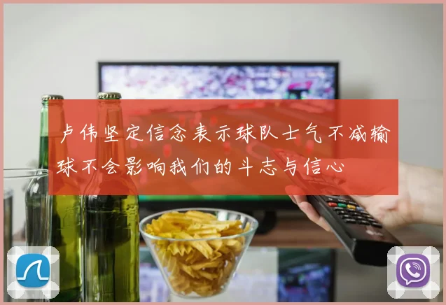 卢伟坚定信念表示球队士气不减输球不会影响我们的斗志与信心