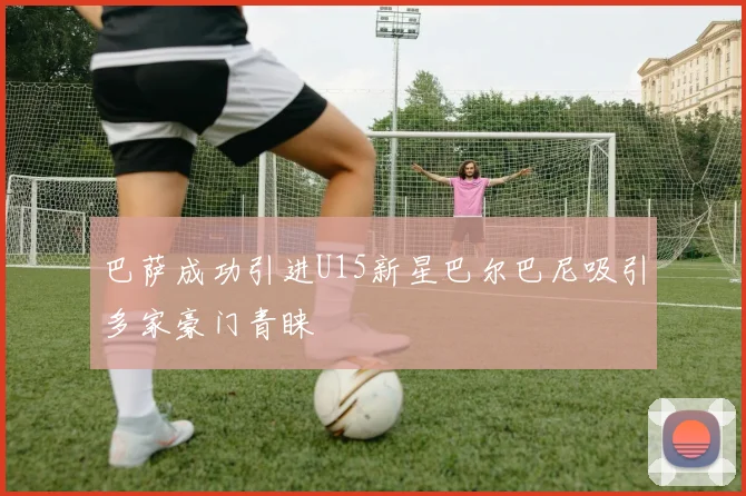 巴萨成功引进U15新星巴尔巴尼吸引多家豪门青睐