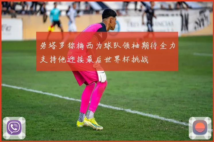 劳塔罗称梅西为球队领袖期待全力支持他迎接最后世界杯挑战