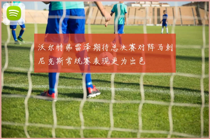 沃尔特弗雷泽期待总决赛对阵马刺尼克斯常规赛表现更为出色