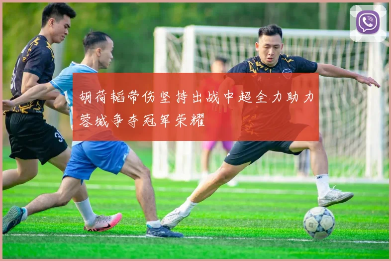 胡荷韬带伤坚持出战中超全力助力蓉城争夺冠军荣耀
