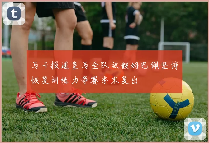 马卡报道皇马全队放假姆巴佩坚持恢复训练力争赛季末复出
