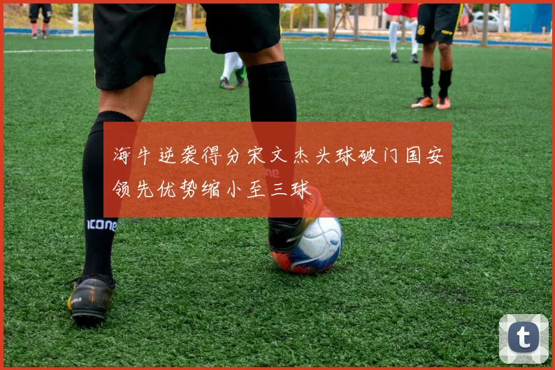 海牛逆袭得分宋文杰头球破门国安领先优势缩小至三球