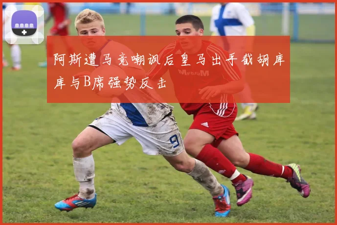 阿斯遭马竞嘲讽后皇马出手截胡库库与B席强势反击