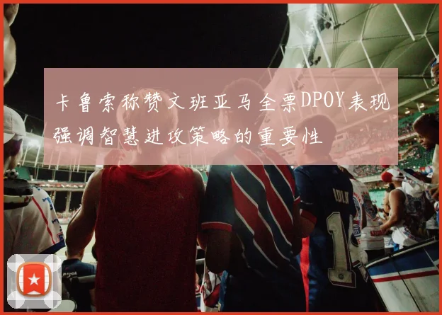 卡鲁索称赞文班亚马全票DPOY表现强调智慧进攻策略的重要性