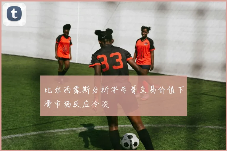 比尔西蒙斯分析字母哥交易价值下滑市场反应冷淡