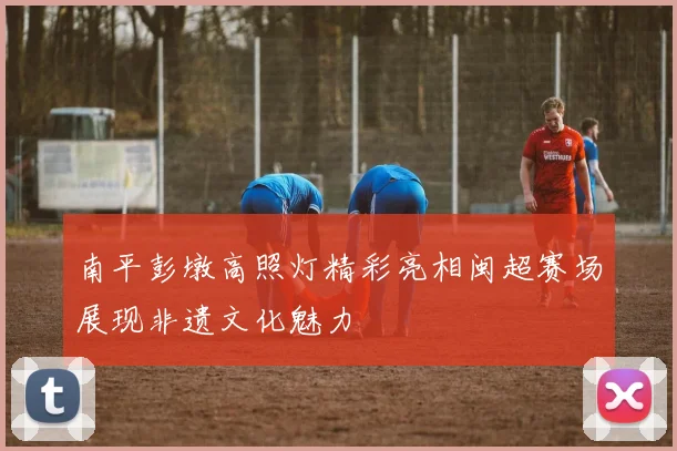 南平彭墩高照灯精彩亮相闽超赛场展现非遗文化魅力