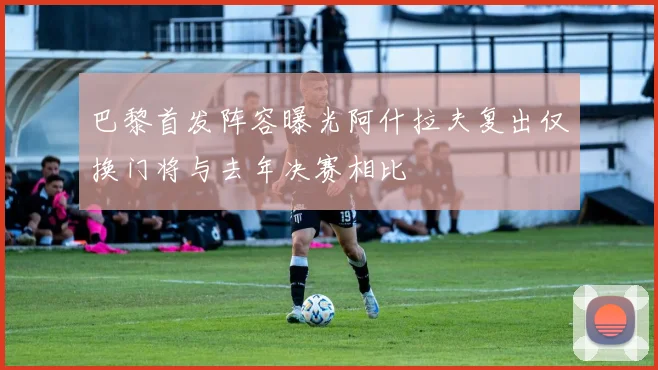 巴黎首发阵容曝光阿什拉夫复出仅换门将与去年决赛相比