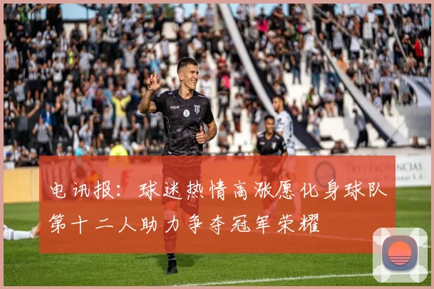 电讯报：球迷热情高涨愿化身球队第十二人助力争夺冠军荣耀